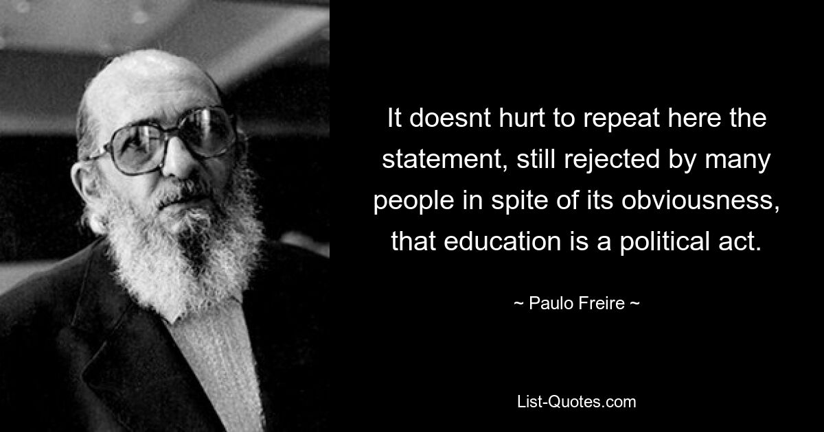 It doesnt hurt to repeat here the statement, still rejected by many people in spite of its obviousness, that education is a political act. — © Paulo Freire