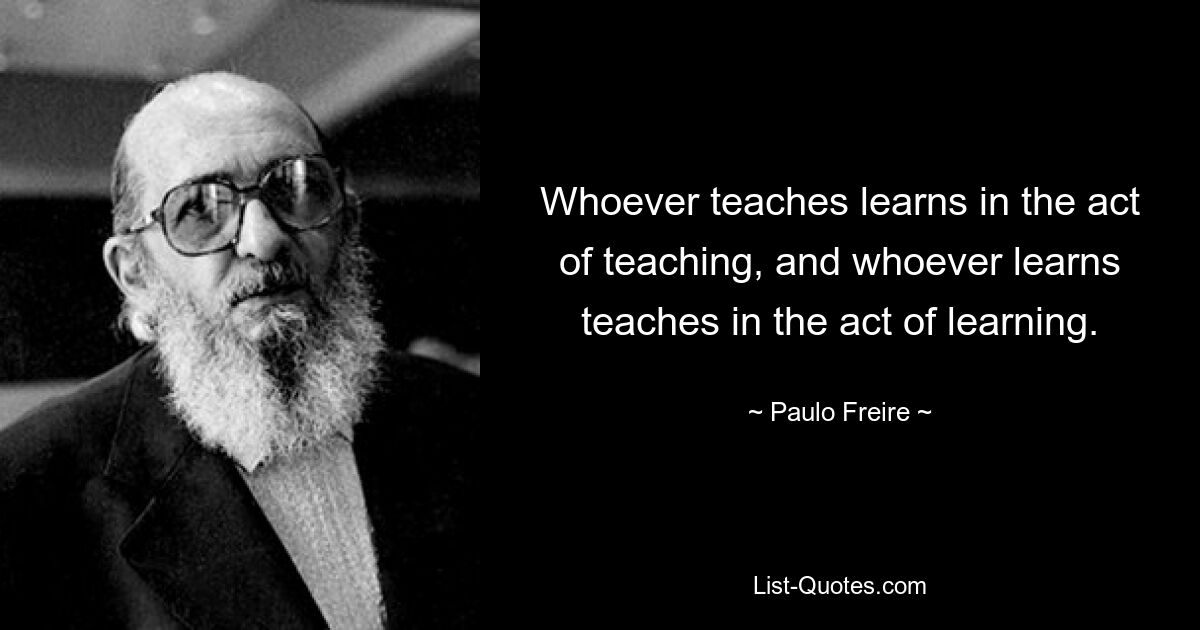 Whoever teaches learns in the act of teaching, and whoever learns teaches in the act of learning. — © Paulo Freire