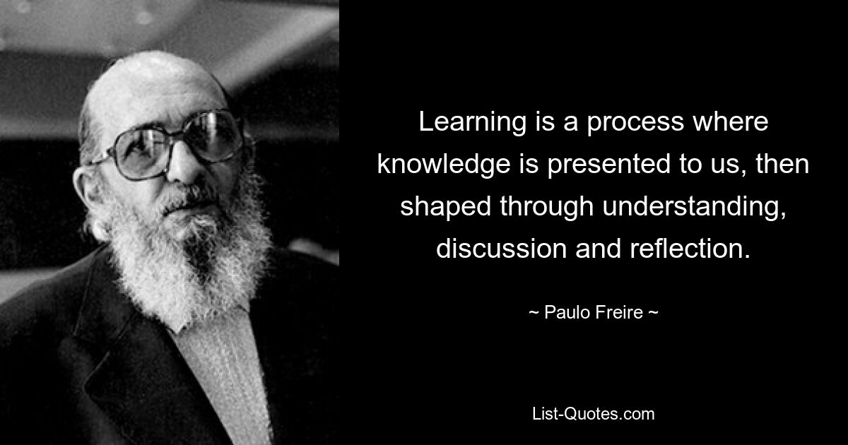 Learning is a process where knowledge is presented to us, then shaped through understanding, discussion and reflection. — © Paulo Freire