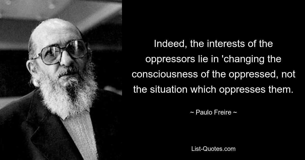 Indeed, the interests of the oppressors lie in 'changing the consciousness of the oppressed, not the situation which oppresses them. — © Paulo Freire