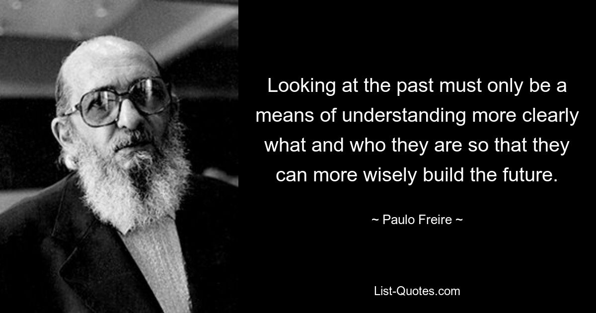 Взгляд в прошлое должен быть лишь средством более ясного понимания того, кем и чем они являются, чтобы они могли более мудро строить будущее. — © Пауло Фрейре