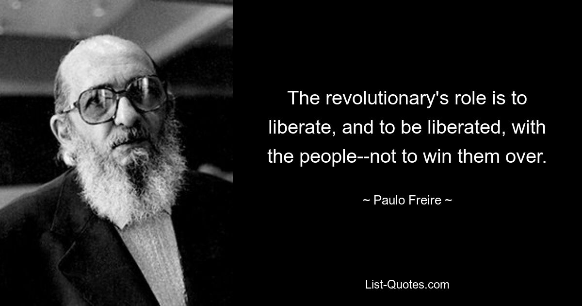 The revolutionary's role is to liberate, and to be liberated, with the people--not to win them over. — © Paulo Freire