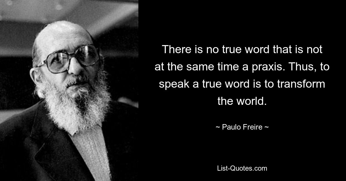 There is no true word that is not at the same time a praxis. Thus, to speak a true word is to transform the world. — © Paulo Freire