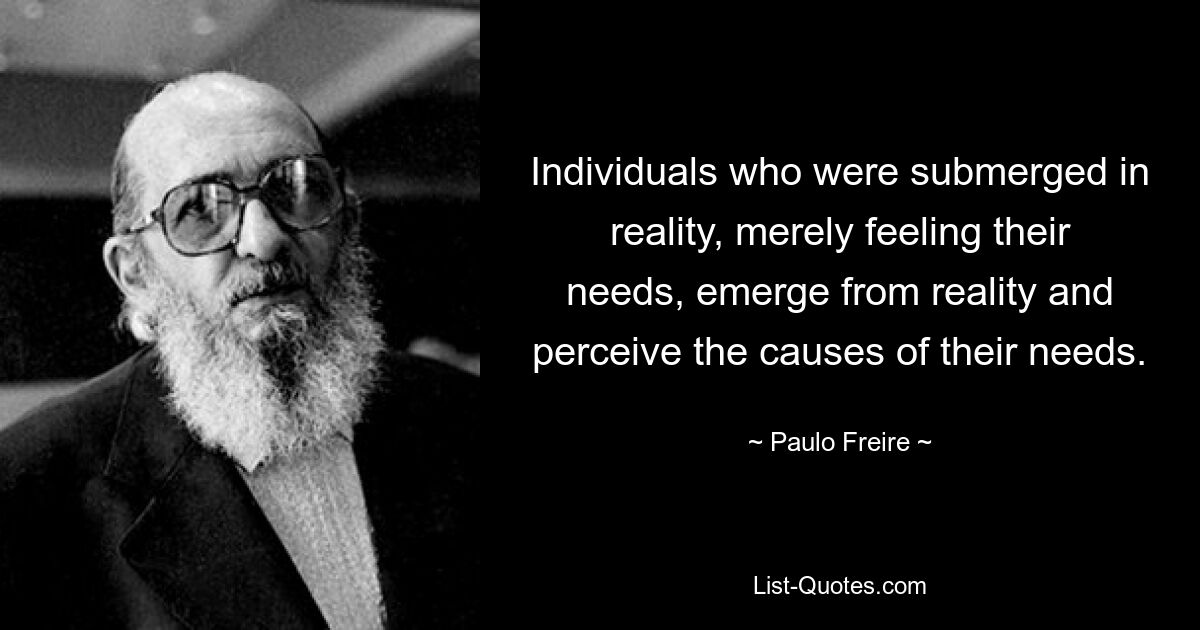 Individuals who were submerged in reality, merely feeling their needs, emerge from reality and perceive the causes of their needs. — © Paulo Freire