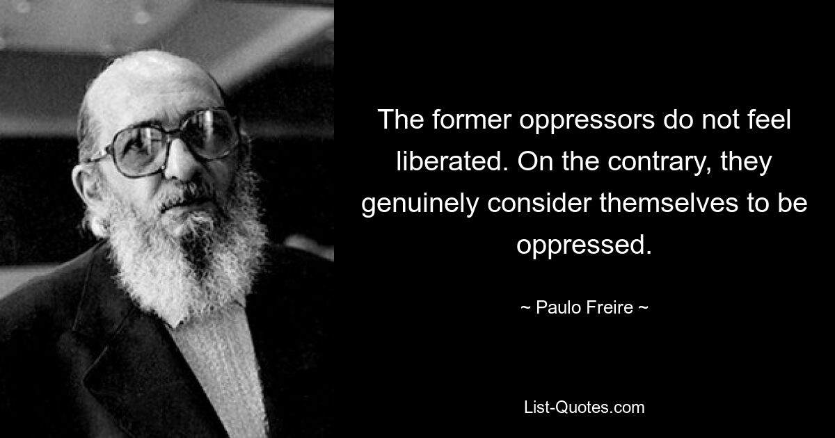 The former oppressors do not feel liberated. On the contrary, they genuinely consider themselves to be oppressed. — © Paulo Freire