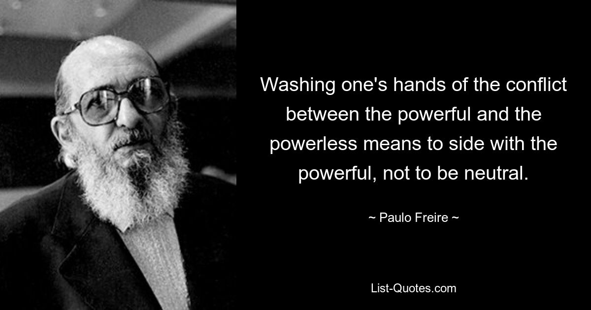 Washing one's hands of the conflict between the powerful and the powerless means to side with the powerful, not to be neutral. — © Paulo Freire