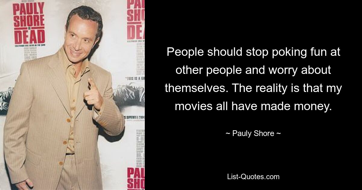 People should stop poking fun at other people and worry about themselves. The reality is that my movies all have made money. — © Pauly Shore