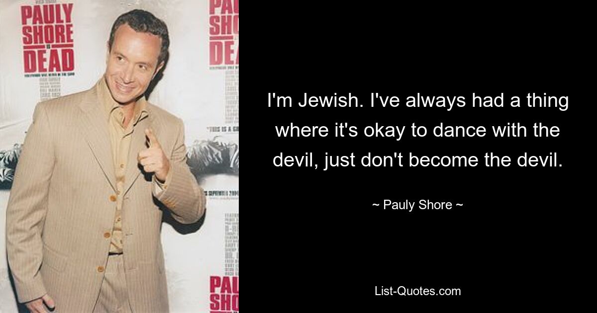 I'm Jewish. I've always had a thing where it's okay to dance with the devil, just don't become the devil. — © Pauly Shore