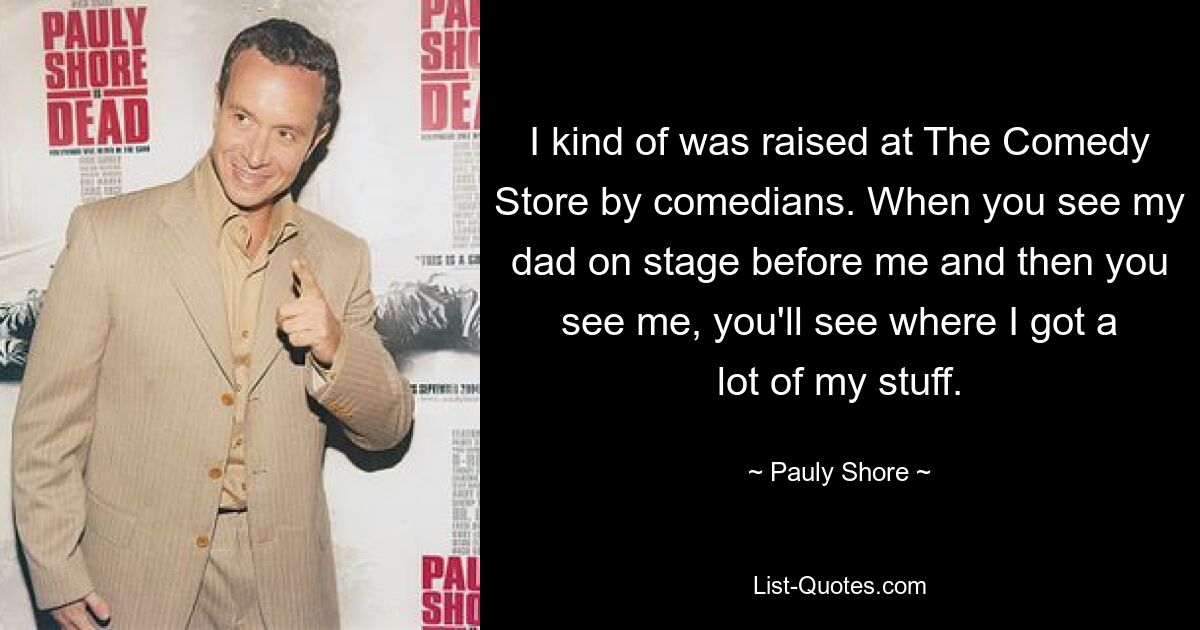 I kind of was raised at The Comedy Store by comedians. When you see my dad on stage before me and then you see me, you'll see where I got a lot of my stuff. — © Pauly Shore