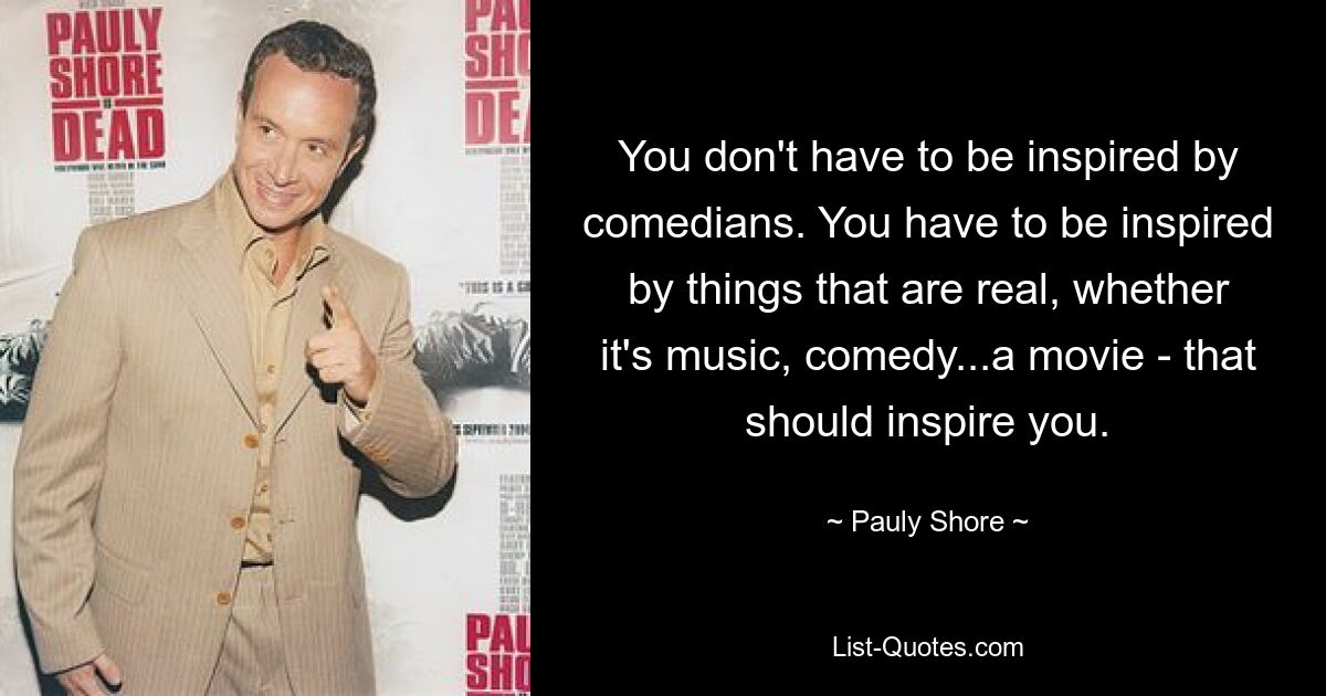 You don't have to be inspired by comedians. You have to be inspired by things that are real, whether it's music, comedy...a movie - that should inspire you. — © Pauly Shore