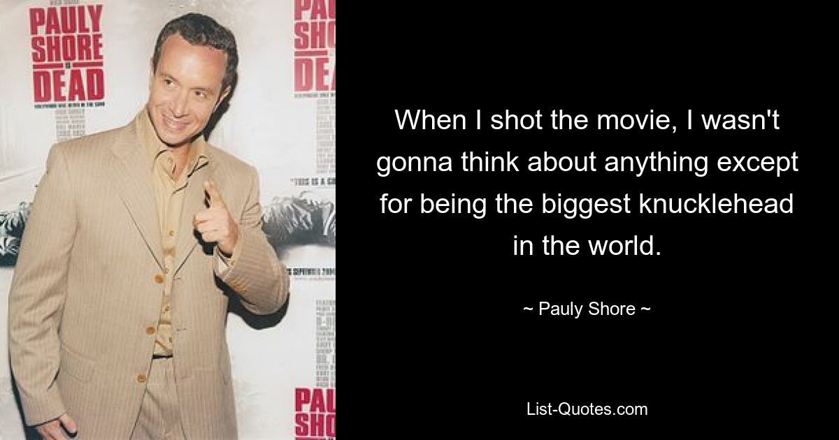 When I shot the movie, I wasn't gonna think about anything except for being the biggest knucklehead in the world. — © Pauly Shore