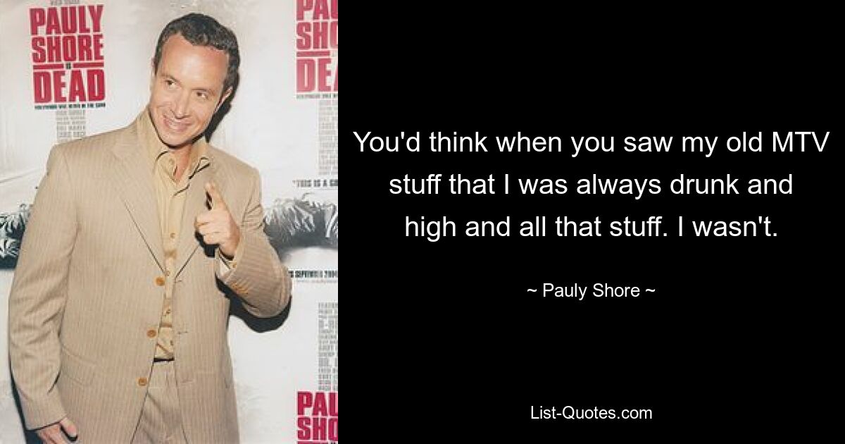 You'd think when you saw my old MTV stuff that I was always drunk and high and all that stuff. I wasn't. — © Pauly Shore