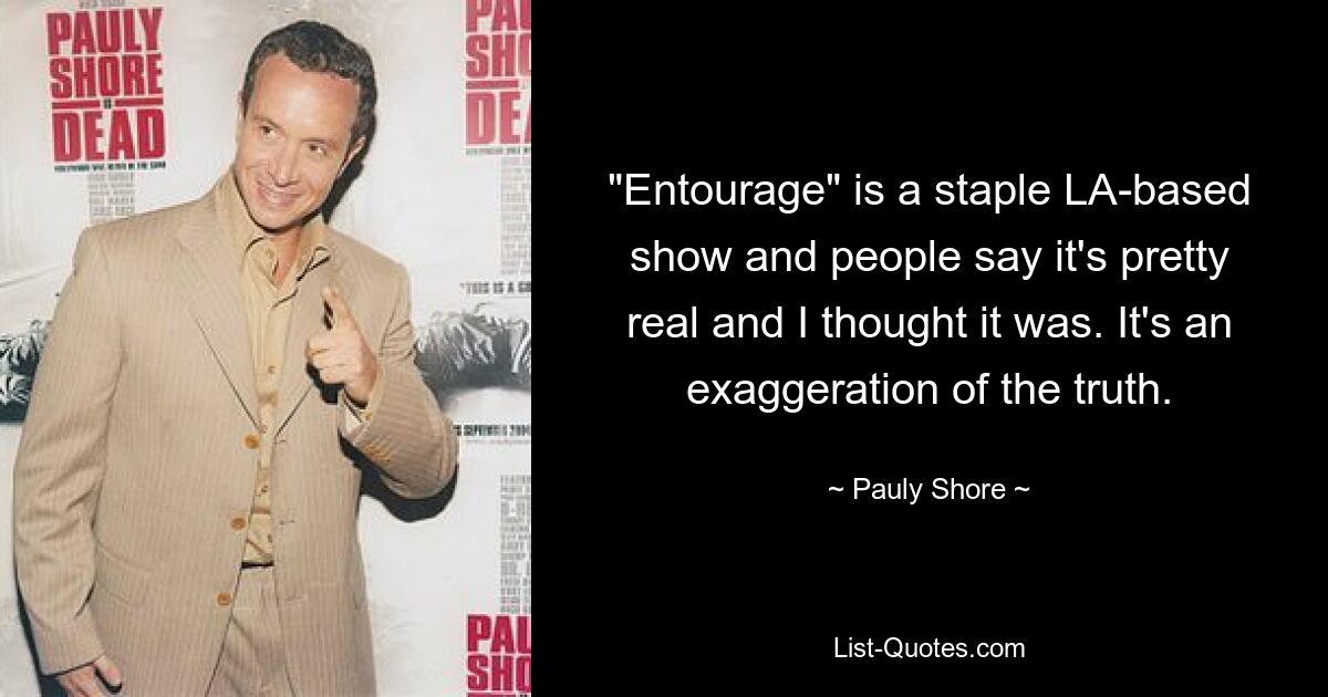 "Entourage" is a staple LA-based show and people say it's pretty real and I thought it was. It's an exaggeration of the truth. — © Pauly Shore