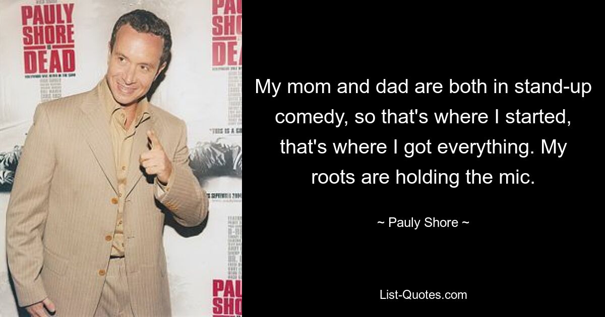 My mom and dad are both in stand-up comedy, so that's where I started, that's where I got everything. My roots are holding the mic. — © Pauly Shore