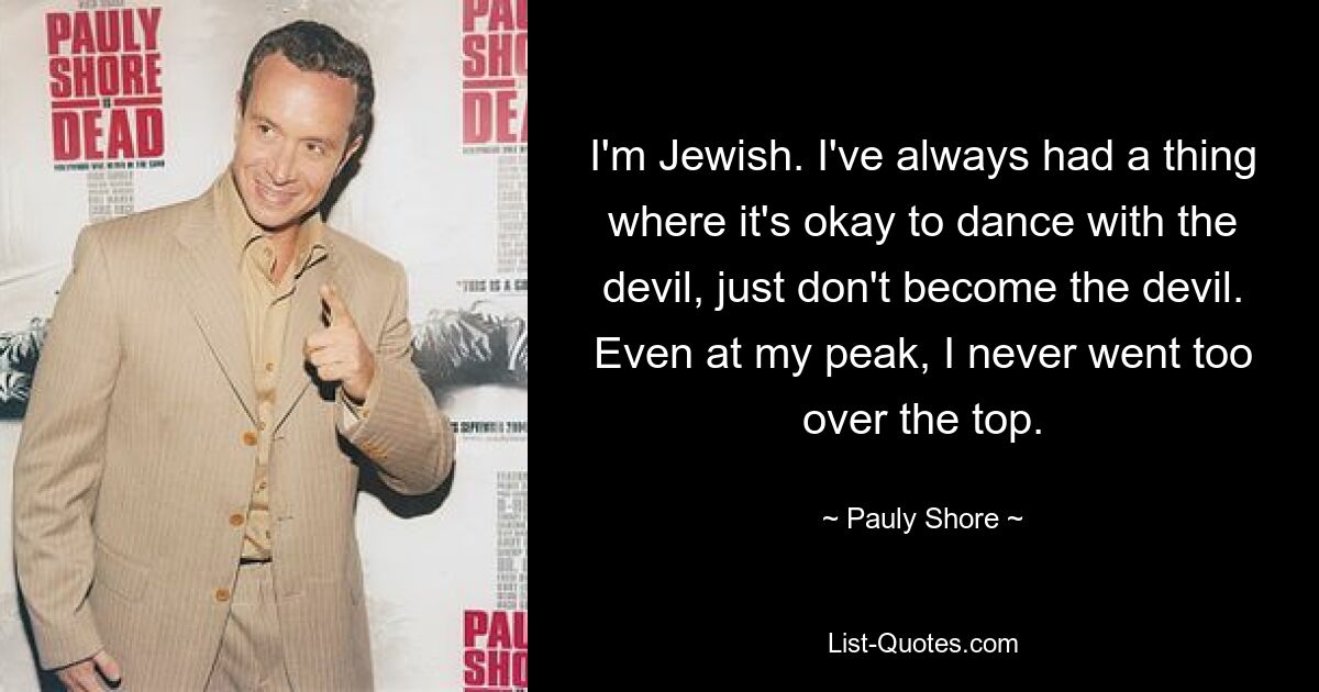 I'm Jewish. I've always had a thing where it's okay to dance with the devil, just don't become the devil. Even at my peak, I never went too over the top. — © Pauly Shore