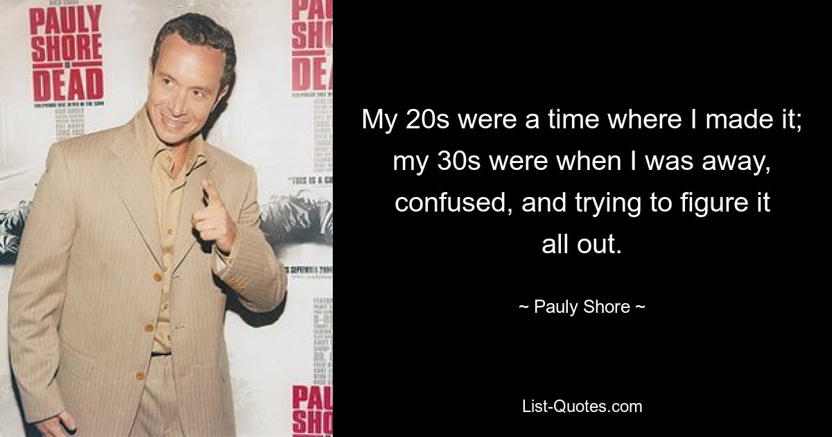 My 20s were a time where I made it; my 30s were when I was away, confused, and trying to figure it all out. — © Pauly Shore