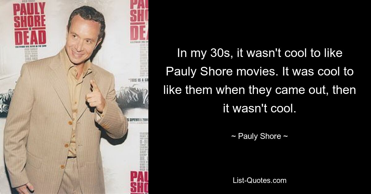 In my 30s, it wasn't cool to like Pauly Shore movies. It was cool to like them when they came out, then it wasn't cool. — © Pauly Shore