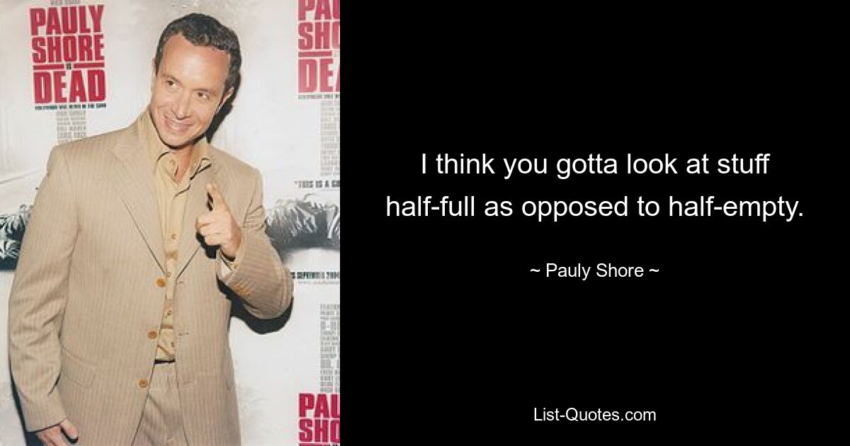 I think you gotta look at stuff half-full as opposed to half-empty. — © Pauly Shore