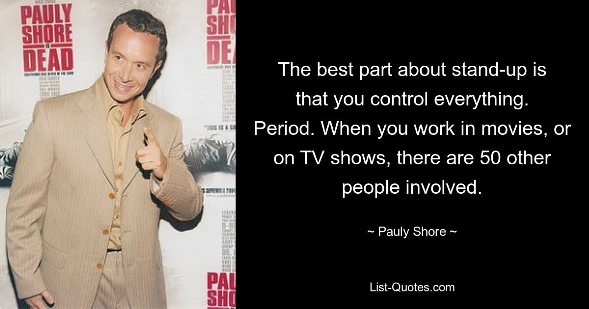 The best part about stand-up is that you control everything. Period. When you work in movies, or on TV shows, there are 50 other people involved. — © Pauly Shore