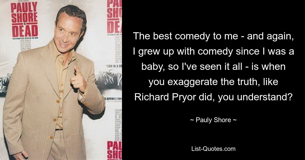 The best comedy to me - and again, I grew up with comedy since I was a baby, so I've seen it all - is when you exaggerate the truth, like Richard Pryor did, you understand? — © Pauly Shore