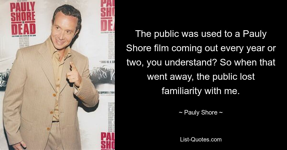 The public was used to a Pauly Shore film coming out every year or two, you understand? So when that went away, the public lost familiarity with me. — © Pauly Shore