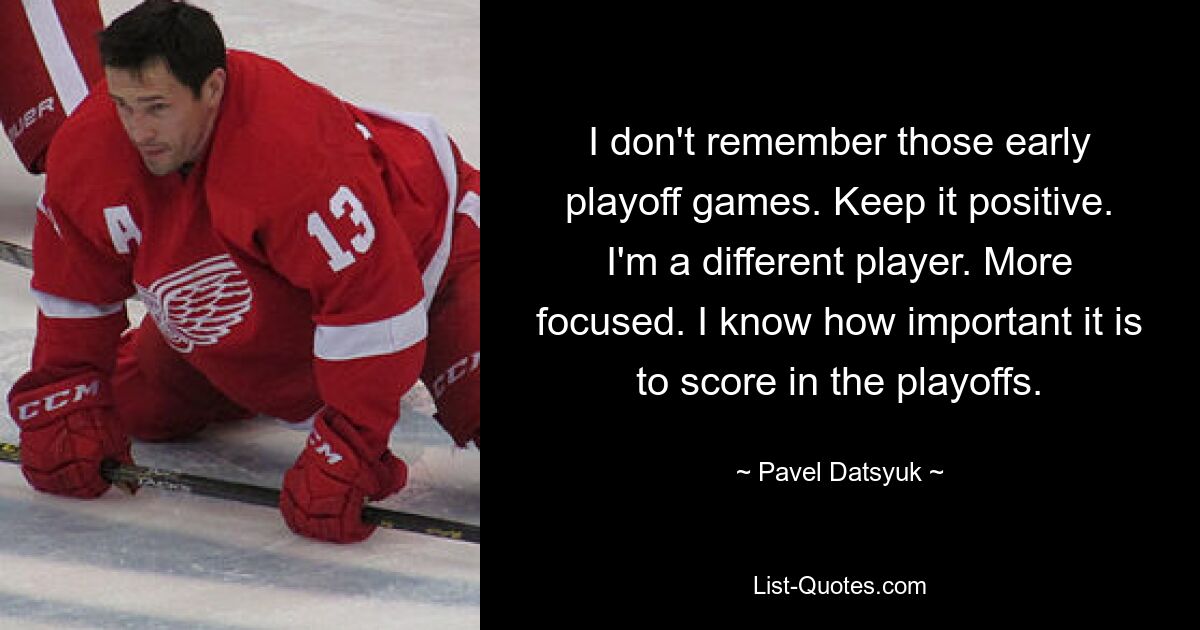 I don't remember those early playoff games. Keep it positive. I'm a different player. More focused. I know how important it is to score in the playoffs. — © Pavel Datsyuk