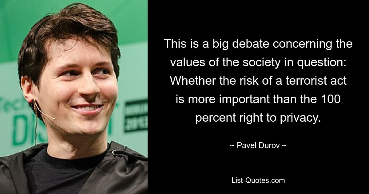 This is a big debate concerning the values of the society in question: Whether the risk of a terrorist act is more important than the 100 percent right to privacy. — © Pavel Durov