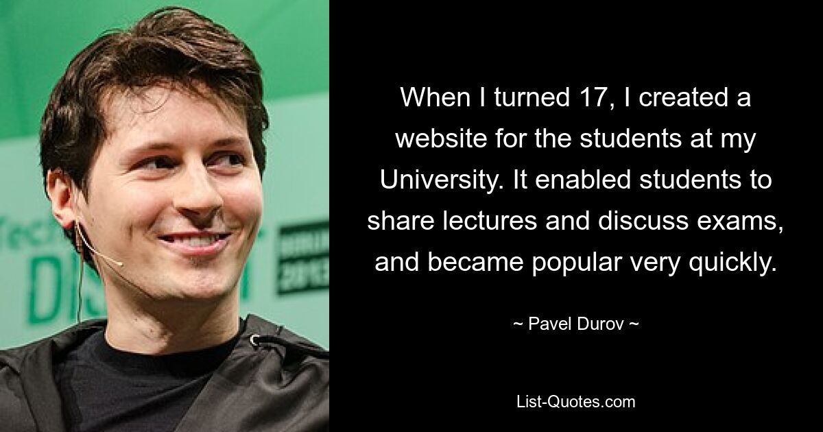 When I turned 17, I created a website for the students at my University. It enabled students to share lectures and discuss exams, and became popular very quickly. — © Pavel Durov