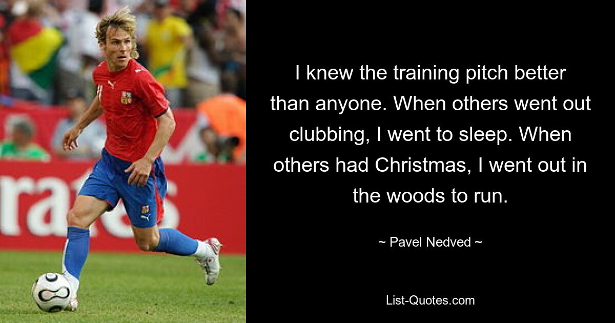 I knew the training pitch better than anyone. When others went out clubbing, I went to sleep. When others had Christmas, I went out in the woods to run. — © Pavel Nedved