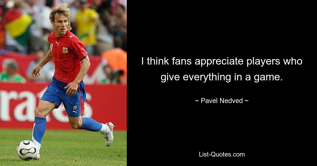 I think fans appreciate players who give everything in a game. — © Pavel Nedved