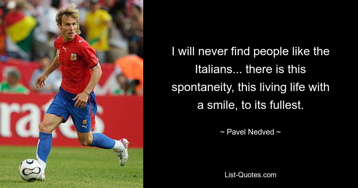 I will never find people like the Italians... there is this spontaneity, this living life with a smile, to its fullest. — © Pavel Nedved