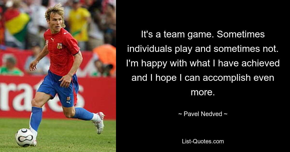 It's a team game. Sometimes individuals play and sometimes not. I'm happy with what I have achieved and I hope I can accomplish even more. — © Pavel Nedved