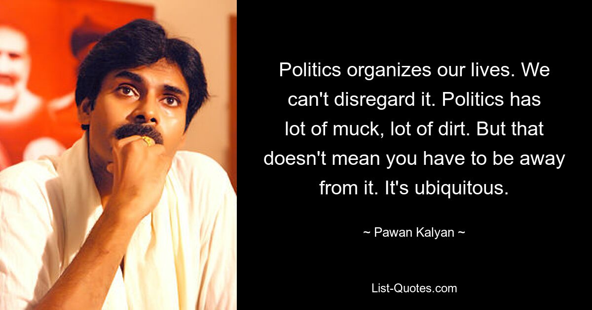 Politics organizes our lives. We can't disregard it. Politics has lot of muck, lot of dirt. But that doesn't mean you have to be away from it. It's ubiquitous. — © Pawan Kalyan