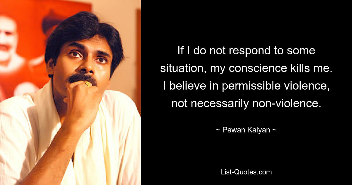 If I do not respond to some situation, my conscience kills me. I believe in permissible violence, not necessarily non-violence. — © Pawan Kalyan