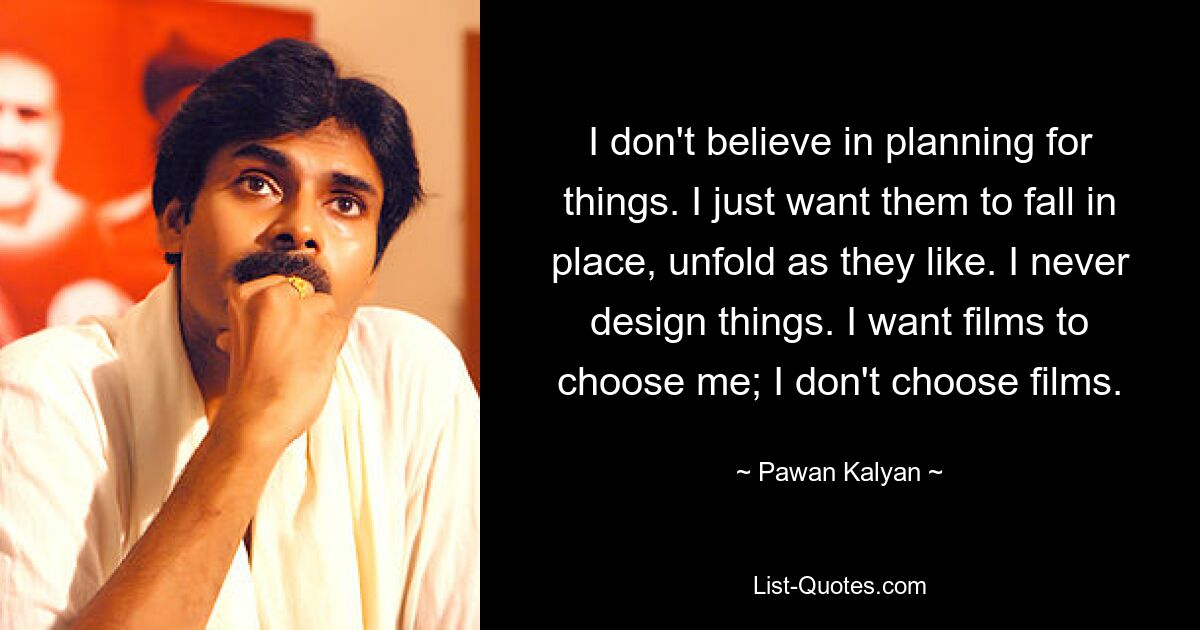 I don't believe in planning for things. I just want them to fall in place, unfold as they like. I never design things. I want films to choose me; I don't choose films. — © Pawan Kalyan