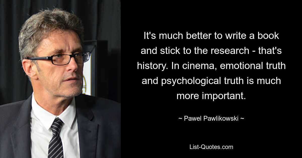 It's much better to write a book and stick to the research - that's history. In cinema, emotional truth and psychological truth is much more important. — © Pawel Pawlikowski