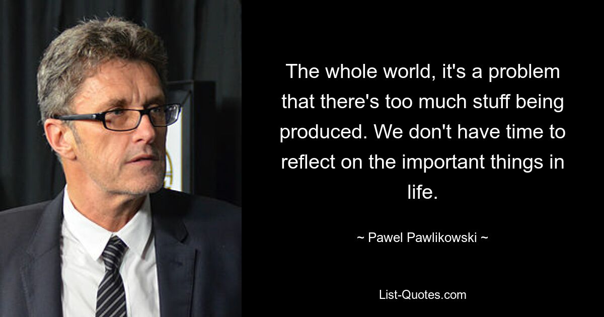 The whole world, it's a problem that there's too much stuff being produced. We don't have time to reflect on the important things in life. — © Pawel Pawlikowski