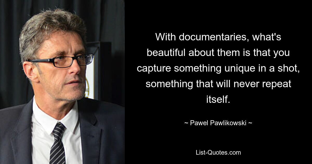 With documentaries, what's beautiful about them is that you capture something unique in a shot, something that will never repeat itself. — © Pawel Pawlikowski