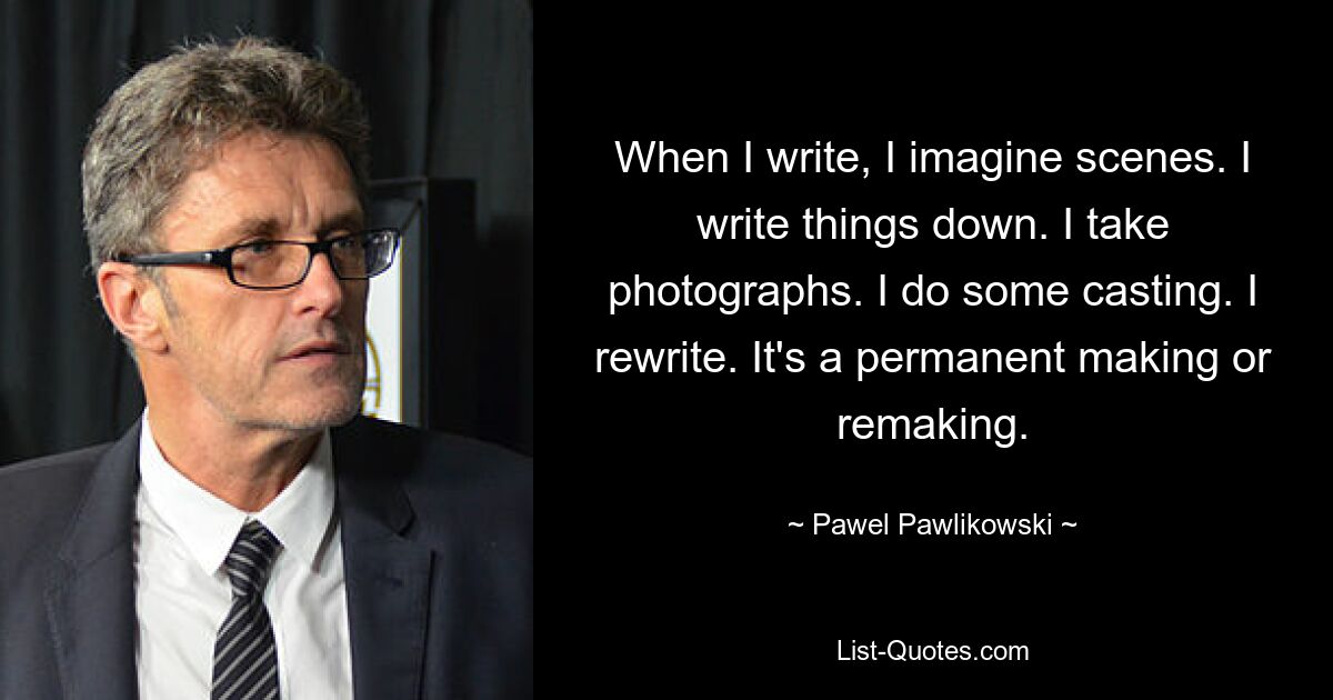 When I write, I imagine scenes. I write things down. I take photographs. I do some casting. I rewrite. It's a permanent making or remaking. — © Pawel Pawlikowski