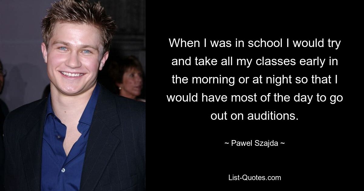 When I was in school I would try and take all my classes early in the morning or at night so that I would have most of the day to go out on auditions. — © Pawel Szajda