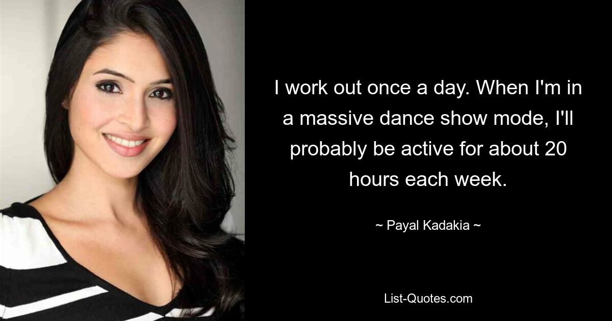 I work out once a day. When I'm in a massive dance show mode, I'll probably be active for about 20 hours each week. — © Payal Kadakia