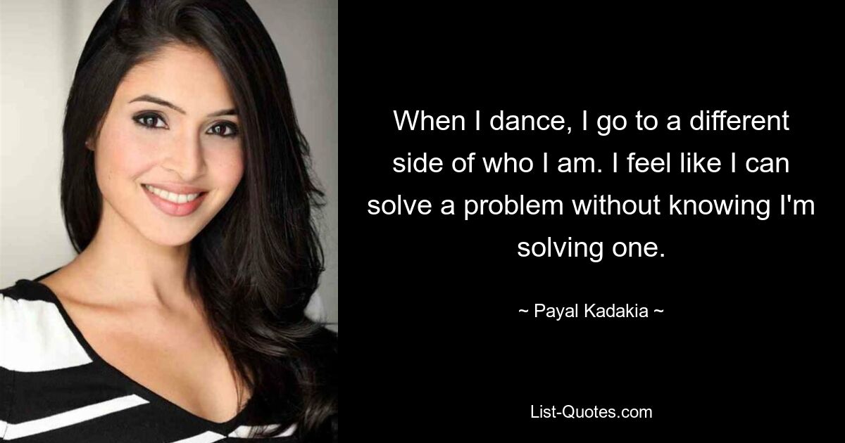 When I dance, I go to a different side of who I am. I feel like I can solve a problem without knowing I'm solving one. — © Payal Kadakia