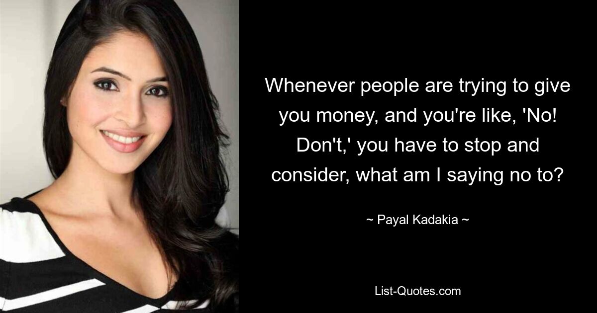 Whenever people are trying to give you money, and you're like, 'No! Don't,' you have to stop and consider, what am I saying no to? — © Payal Kadakia