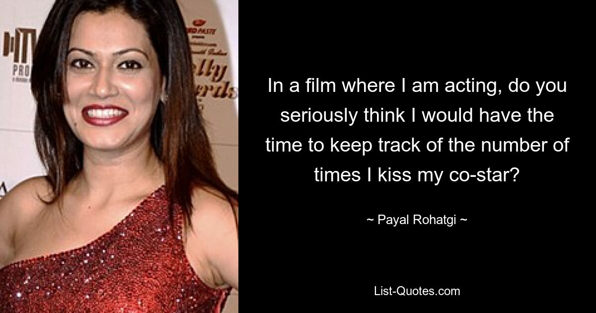 In a film where I am acting, do you seriously think I would have the time to keep track of the number of times I kiss my co-star? — © Payal Rohatgi