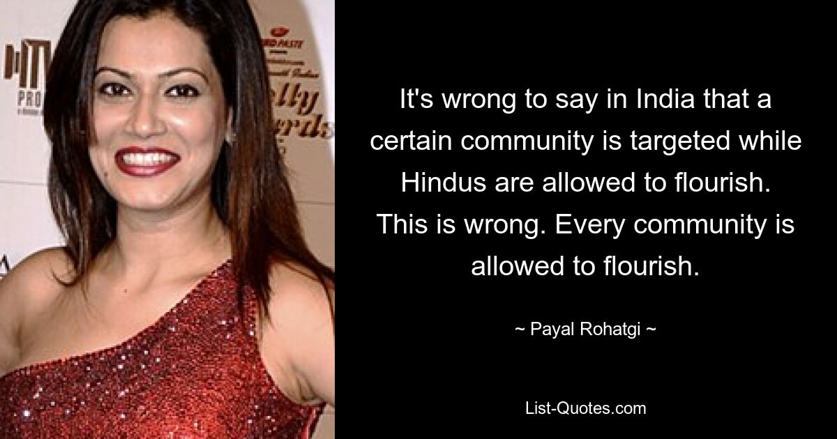 It's wrong to say in India that a certain community is targeted while Hindus are allowed to flourish. This is wrong. Every community is allowed to flourish. — © Payal Rohatgi