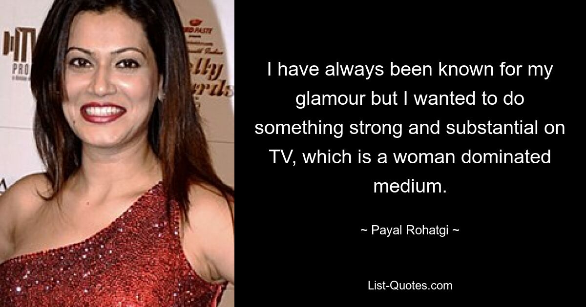 I have always been known for my glamour but I wanted to do something strong and substantial on TV, which is a woman dominated medium. — © Payal Rohatgi