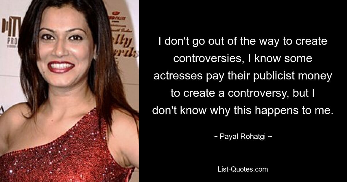 I don't go out of the way to create controversies, I know some actresses pay their publicist money to create a controversy, but I don't know why this happens to me. — © Payal Rohatgi