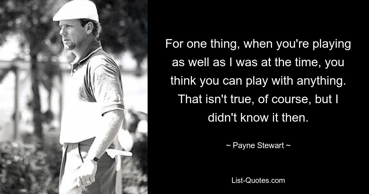 For one thing, when you're playing as well as I was at the time, you think you can play with anything. That isn't true, of course, but I didn't know it then. — © Payne Stewart