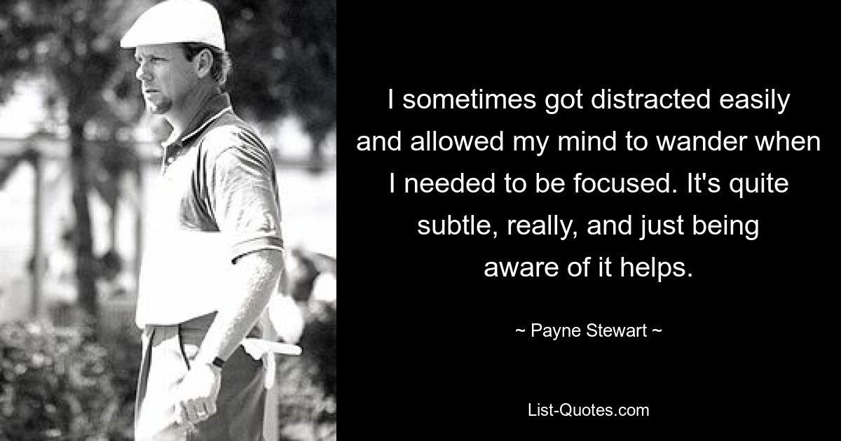 I sometimes got distracted easily and allowed my mind to wander when I needed to be focused. It's quite subtle, really, and just being aware of it helps. — © Payne Stewart