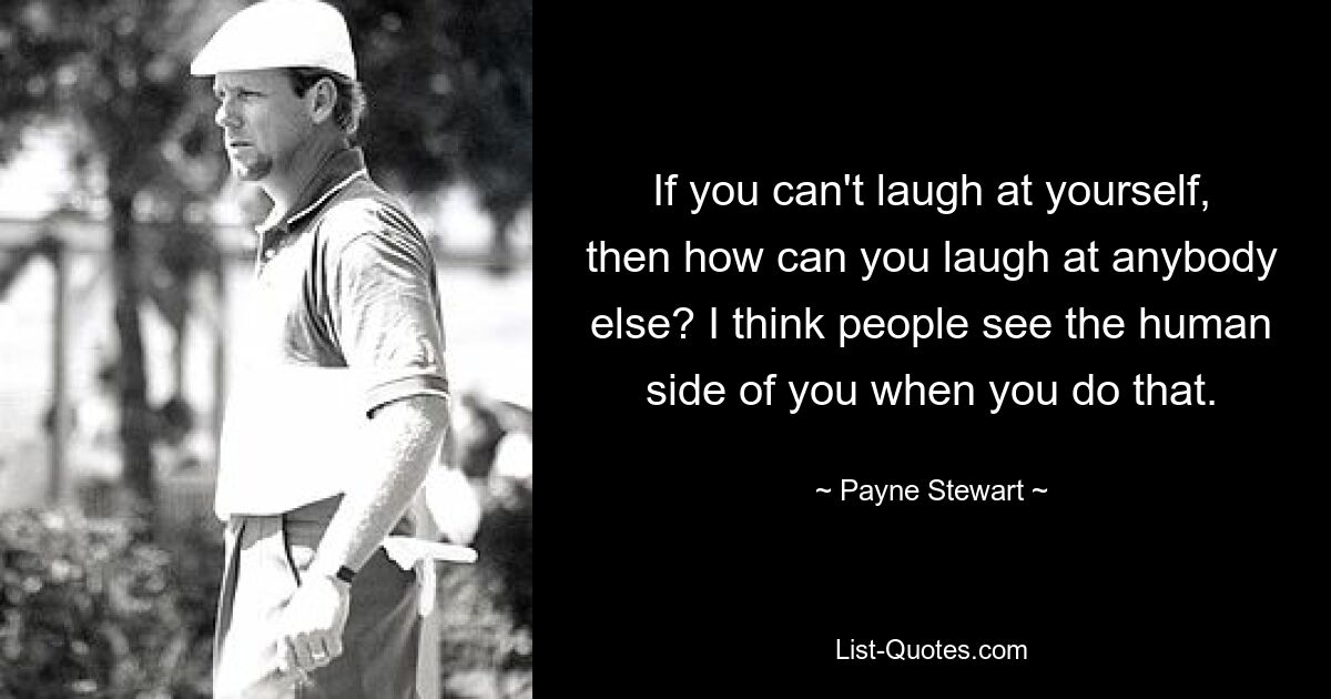 If you can't laugh at yourself, then how can you laugh at anybody else? I think people see the human side of you when you do that. — © Payne Stewart